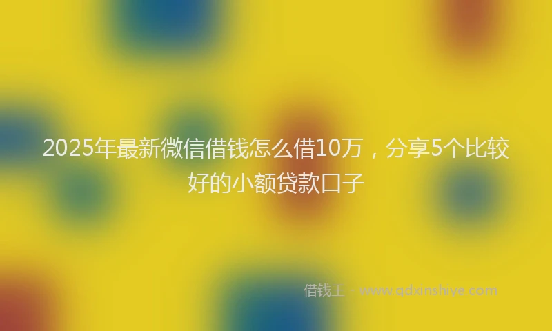 2025年最新微信借钱怎么借10万，分享5个比较好的小额贷款口子