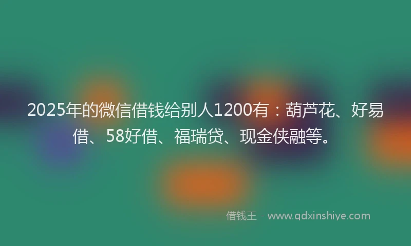 2025年的微信借钱给别人1200有：葫芦花、好易借、58好借、福瑞贷、现金侠融等。