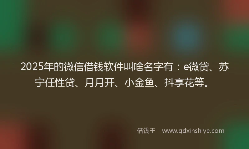 2025年的微信借钱软件叫啥名字有：e微贷、苏宁任性贷、月月开、小金鱼、抖享花等。