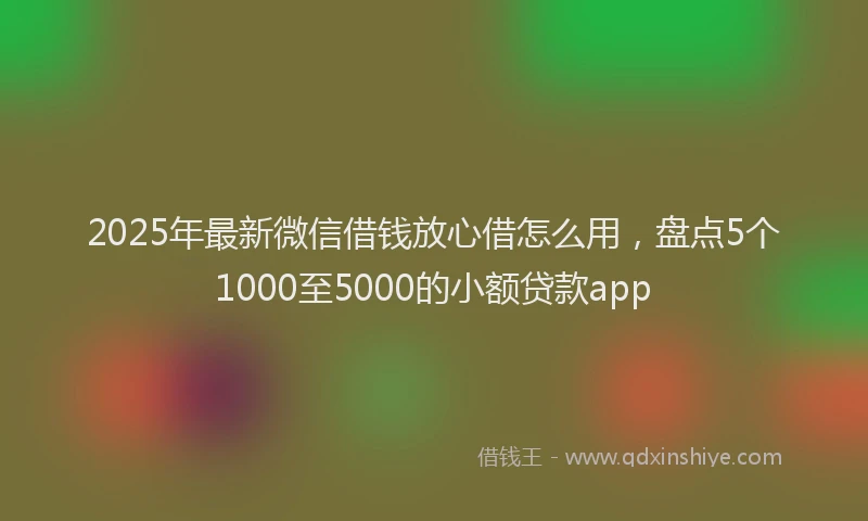 2025年最新微信借钱放心借怎么用，盘点5个1000至5000的小额贷款app