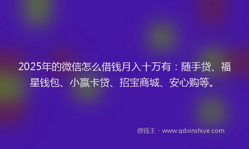 2025年的微信怎么借钱月入十万有：随手贷、福星钱包、小赢卡贷、招宝商城、安心购等。