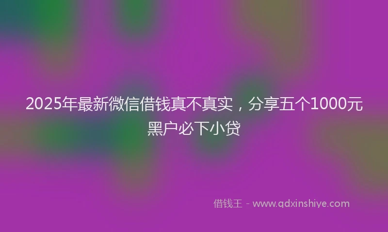 2025年最新微信借钱真不真实，分享五个1000元黑户必下小贷