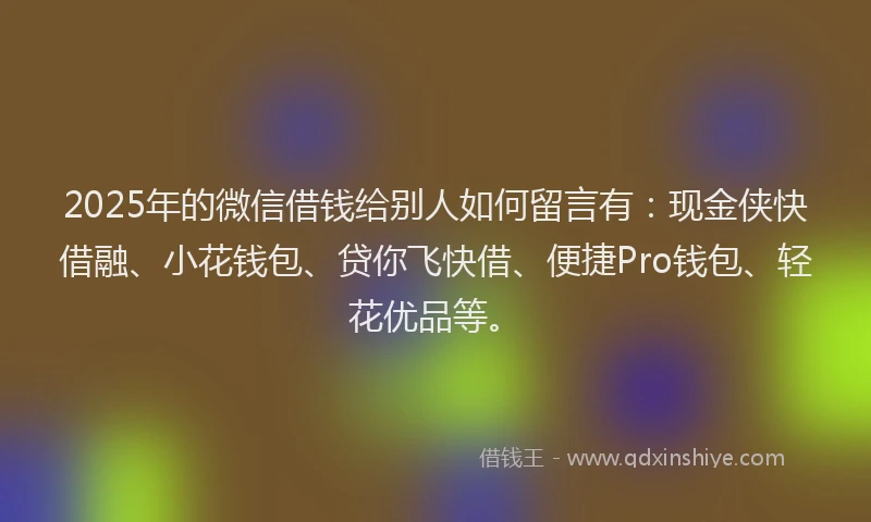 2025年的微信借钱给别人如何留言有：现金侠快借融、小花钱包、贷你飞快借、便捷Pro钱包、轻花优品等。