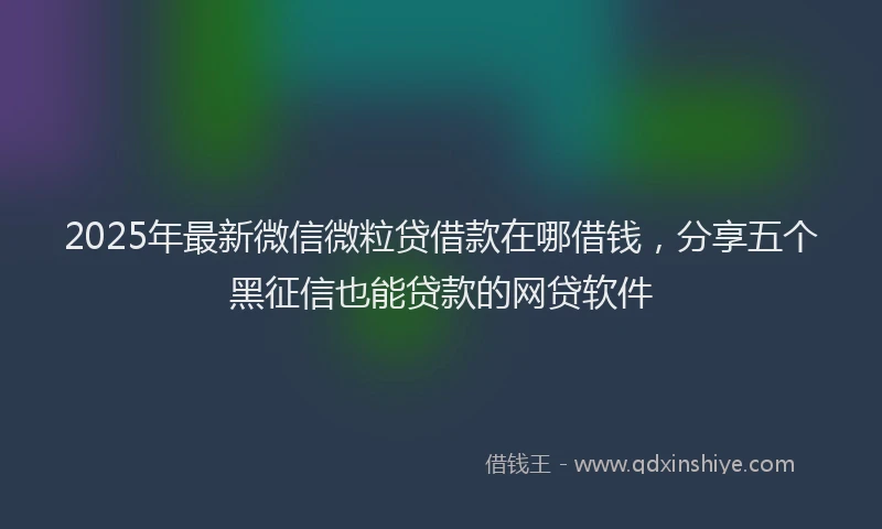 2025年最新微信微粒贷借款在哪借钱，分享五个黑征信也能贷款的网贷软件