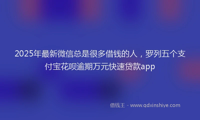 2025年最新微信总是很多借钱的人，罗列五个支付宝花呗逾期万元快速贷款app