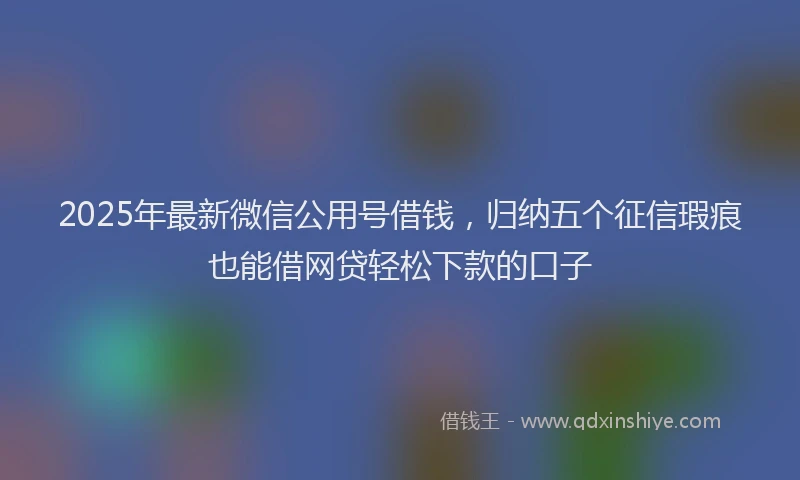 2025年最新微信公用号借钱，归纳五个征信瑕疵也能借网贷轻松下款的口子