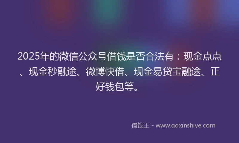 2025年的微信公众号借钱是否合法有：现金点点、现金秒融途、微博快借、现金易贷宝融途、正好钱包等。