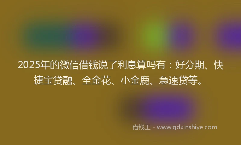 2025年的微信借钱说了利息算吗有：好分期、快捷宝贷融、全金花、小金鹿、急速贷等。