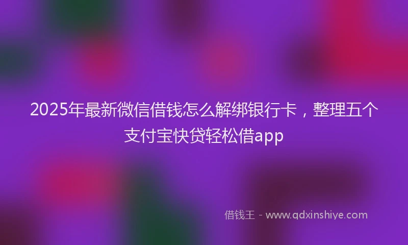 2025年最新微信借钱怎么解绑银行卡，整理五个支付宝快贷轻松借app