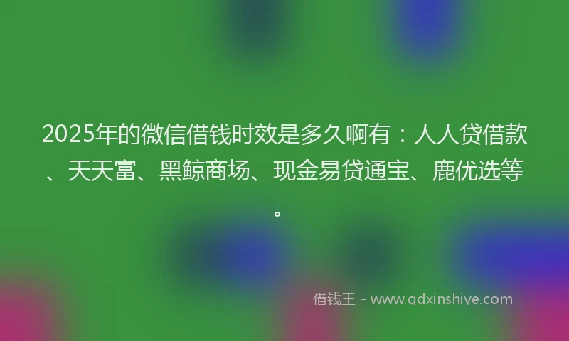 2025年的微信借钱时效是多久啊有：人人贷借款、天天富、黑鲸商场、现金易贷通宝、鹿优选等。