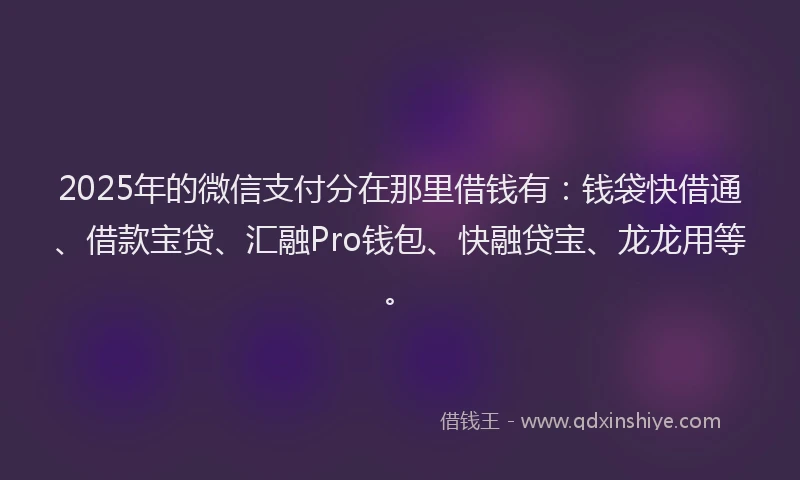 2025年的微信支付分在那里借钱有：钱袋快借通、借款宝贷、汇融Pro钱包、快融贷宝、龙龙用等。