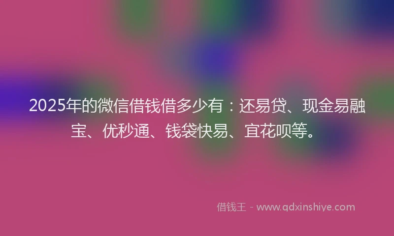2025年的微信借钱借多少有：还易贷、现金易融宝、优秒通、钱袋快易、宜花呗等。