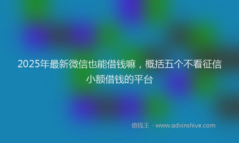 2025年最新微信也能借钱嘛，概括五个不看征信小额借钱的平台