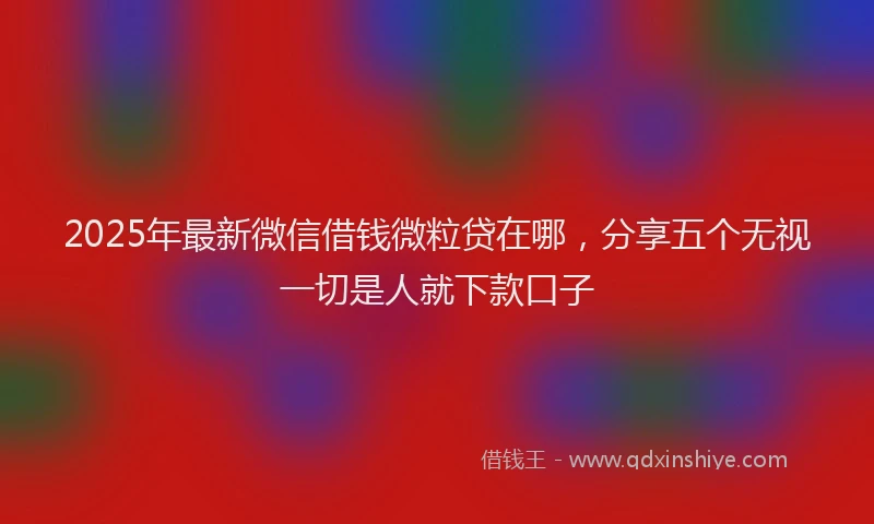 2025年最新微信借钱微粒贷在哪，分享五个无视一切是人就下款口子