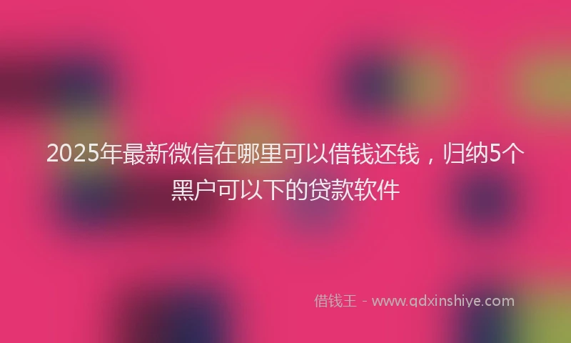 2025年最新微信在哪里可以借钱还钱，归纳5个黑户可以下的贷款软件