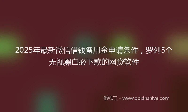 2025年最新微信借钱备用金申请条件，罗列5个无视黑白必下款的网贷软件