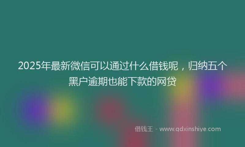 2025年最新微信可以通过什么借钱呢，归纳五个黑户逾期也能下款的网贷