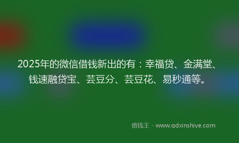 2025年的微信借钱新出的有：幸福贷、金满堂、钱速融贷宝、芸豆分、芸豆花、易秒通等。