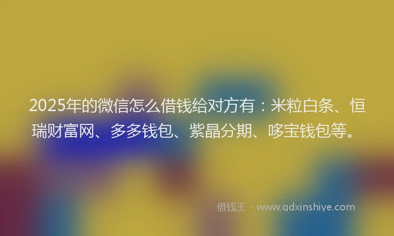 2025年的微信怎么借钱给对方有：米粒白条、恒瑞财富网、多多钱包、紫晶分期、哆宝钱包等。