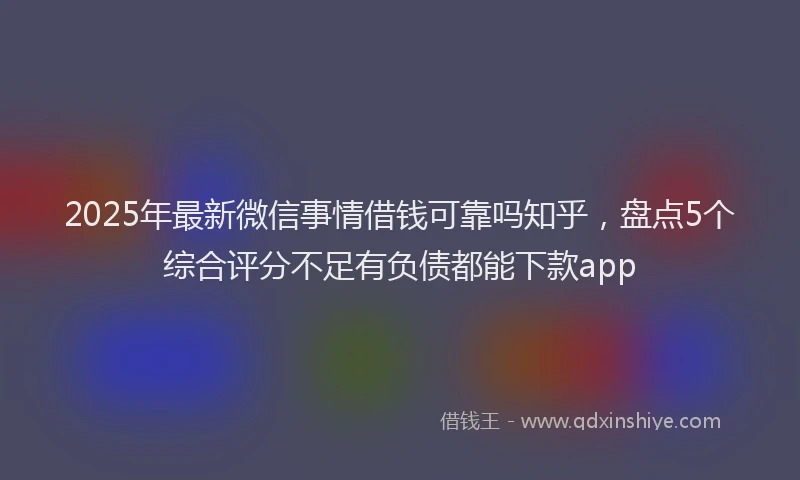 2025年最新微信事情借钱可靠吗知乎，盘点5个综合评分不足有负债都能下款app