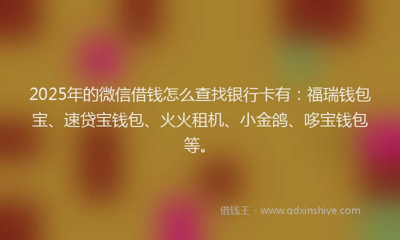 2025年的微信借钱怎么查找银行卡有：福瑞钱包宝、速贷宝钱包、火火租机、小金鸽、哆宝钱包等。