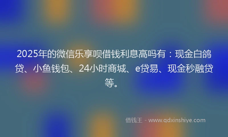 2025年的微信乐享呗借钱利息高吗有：现金白鸽贷、小鱼钱包、24小时商城、e贷易、现金秒融贷等。