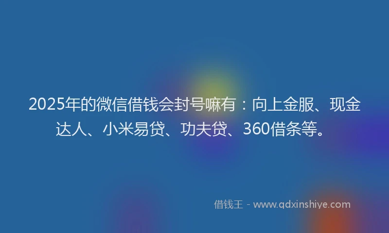 2025年的微信借钱会封号嘛有：向上金服、现金达人、小米易贷、功夫贷、360借条等。