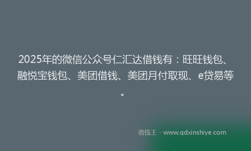2025年的微信公众号仁汇达借钱有：旺旺钱包、融悦宝钱包、美团借钱、美团月付取现、e贷易等。