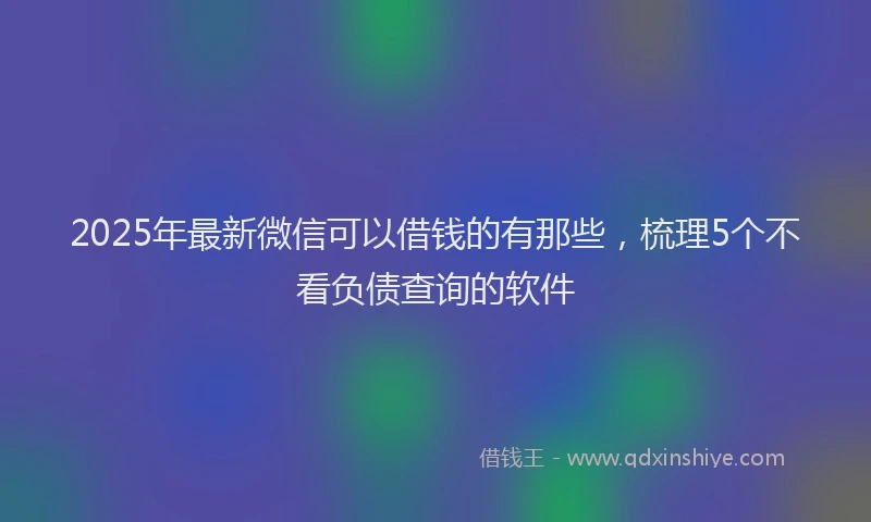 2025年最新微信可以借钱的有那些，梳理5个不看负债查询的软件