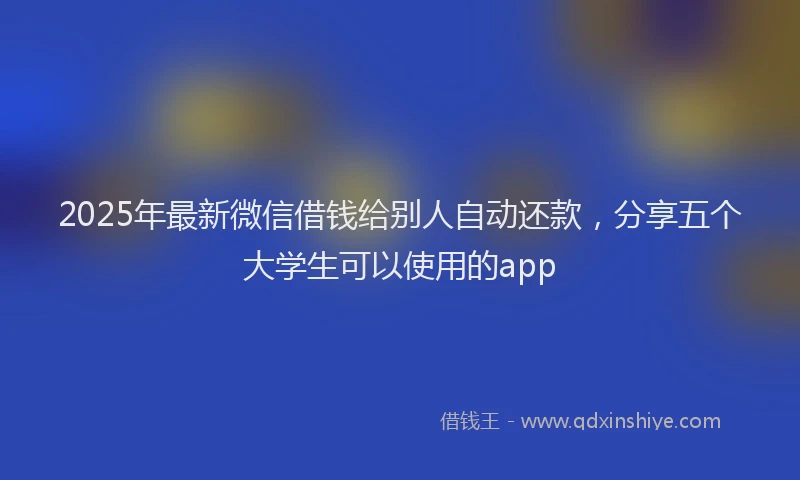 2025年最新微信借钱给别人自动还款，分享五个大学生可以使用的app