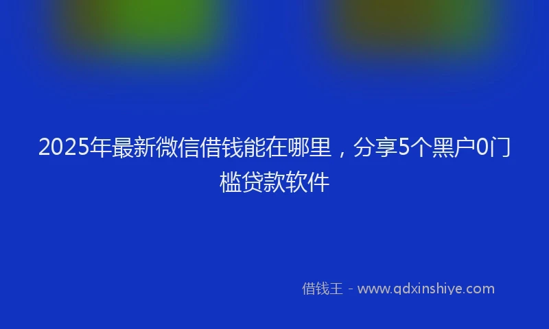 2025年最新微信借钱能在哪里，分享5个黑户0门槛贷款软件