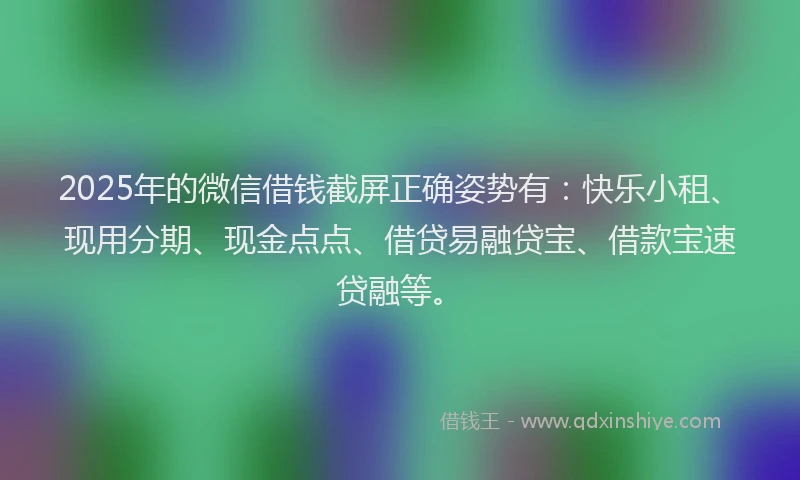 2025年的微信借钱截屏正确姿势有：快乐小租、现用分期、现金点点、借贷易融贷宝、借款宝速贷融等。