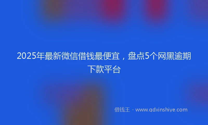 2025年最新微信借钱最便宜，盘点5个网黑逾期下款平台