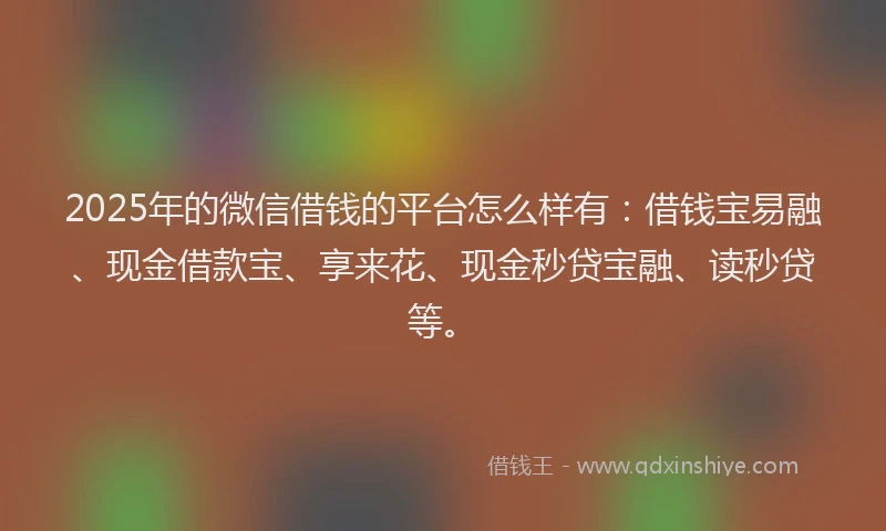 2025年的微信借钱的平台怎么样有：借钱宝易融、现金借款宝、享来花、现金秒贷宝融、读秒贷等。