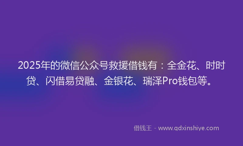 2025年的微信公众号救援借钱有：全金花、时时贷、闪借易贷融、金银花、瑞泽Pro钱包等。