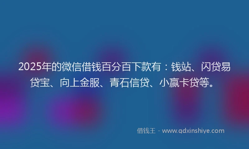 2025年的微信借钱百分百下款有：钱站、闪贷易贷宝、向上金服、青石信贷、小赢卡贷等。