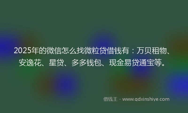 2025年的微信怎么找微粒贷借钱有:万贝租物、安逸花、星贷、多多钱包、现金易贷通宝等。