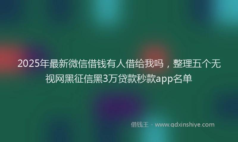 2025年最新微信借钱有人借给我吗，整理五个无视网黑征信黑3万贷款秒款app名单
