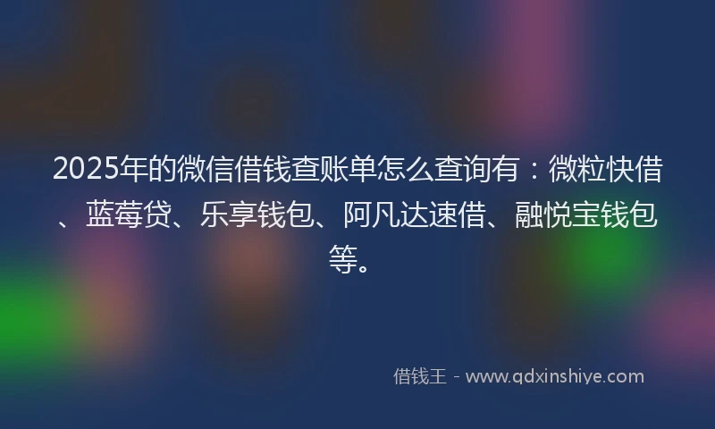 2025年的微信借钱查账单怎么查询有：微粒快借、蓝莓贷、乐享钱包、阿凡达速借、融悦宝钱包等。