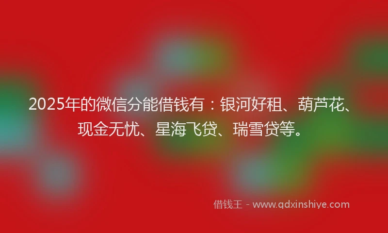 2025年的微信分能借钱有：银河好租、葫芦花、现金无忧、星海飞贷、瑞雪贷等。