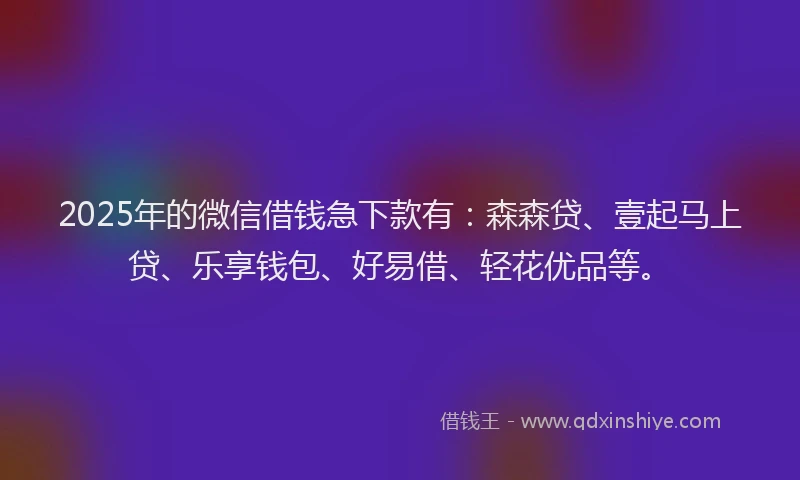 2025年的微信借钱急下款有：森森贷、壹起马上贷、乐享钱包、好易借、轻花优品等。