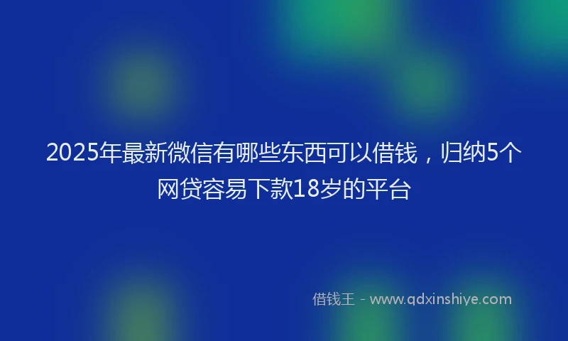 2025年最新微信有哪些东西可以借钱，归纳5个网贷容易下款18岁的平台