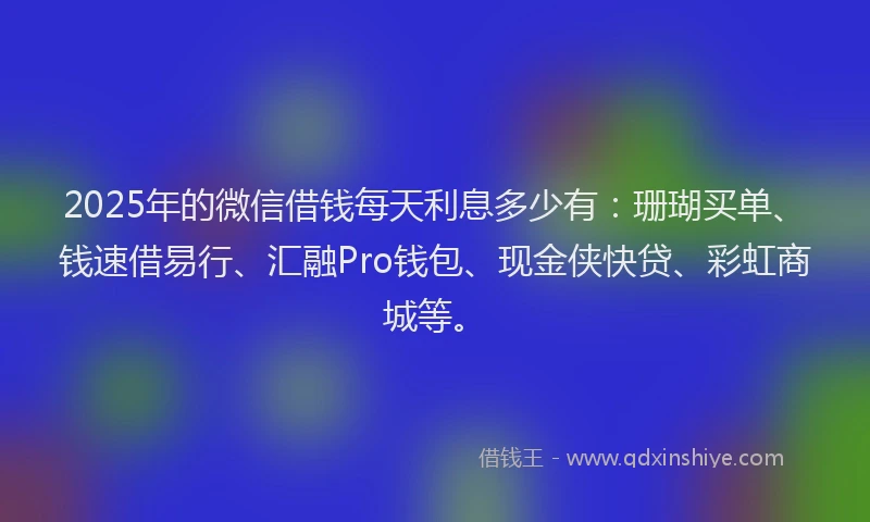 2025年的微信借钱每天利息多少有：珊瑚买单、钱速借易行、汇融Pro钱包、现金侠快贷、彩虹商城等。
