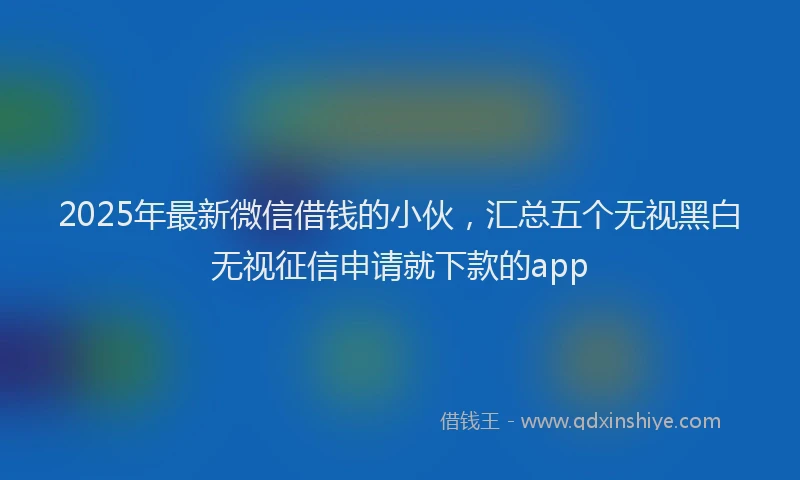 2025年最新微信借钱的小伙，汇总五个无视黑白无视征信申请就下款的app