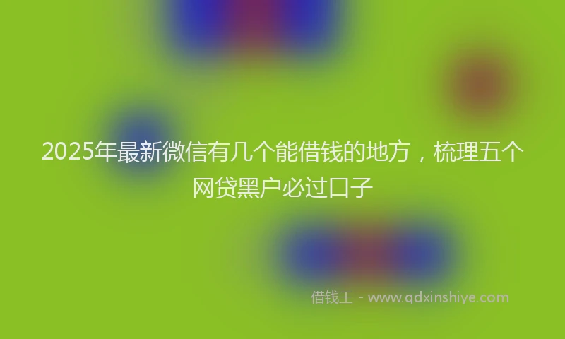 2025年最新微信有几个能借钱的地方，梳理五个网贷黑户必过口子