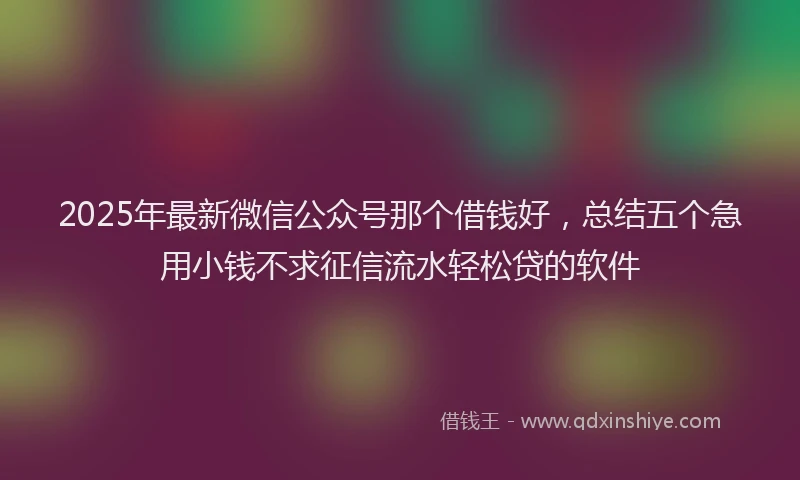 2025年最新微信公众号那个借钱好，总结五个急用小钱不求征信流水轻松贷的软件
