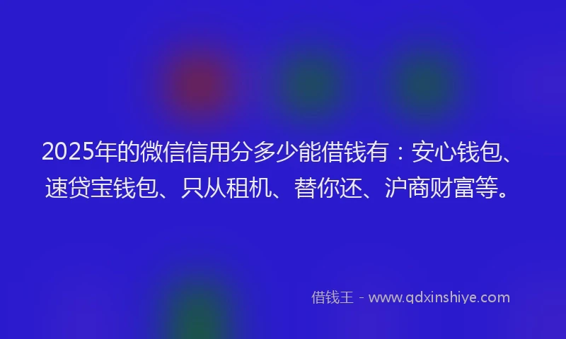 2025年的微信信用分多少能借钱有：安心钱包、速贷宝钱包、只从租机、替你还、沪商财富等。