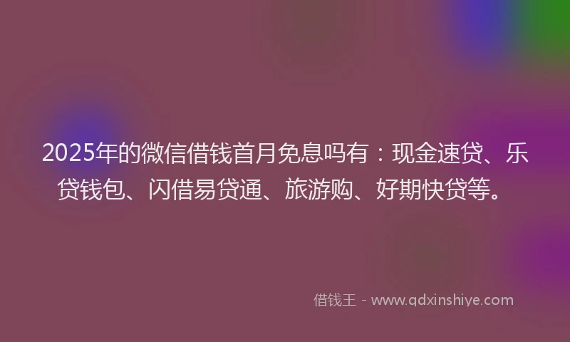 2025年的微信借钱首月免息吗有：现金速贷、乐贷钱包、闪借易贷通、旅游购、好期快贷等。