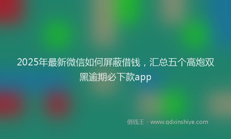 2025年最新微信如何屏蔽借钱，汇总五个高炮双黑逾期必下款app