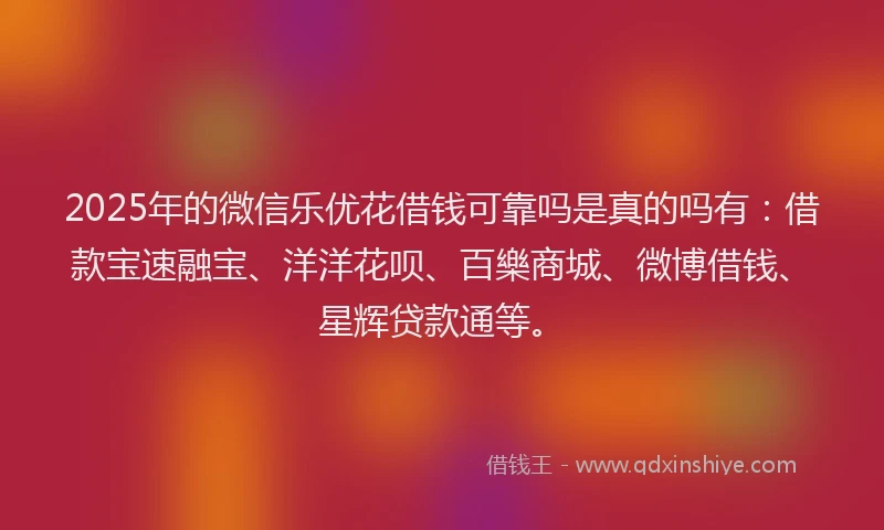2025年的微信乐优花借钱可靠吗是真的吗有：借款宝速融宝、洋洋花呗、百樂商城、微博借钱、星辉贷款通等。